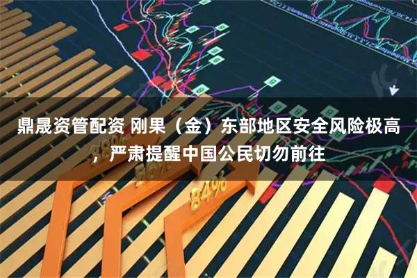 鼎晟资管配资 刚果（金）东部地区安全风险极高，严肃提醒中国公民切勿前往