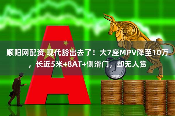 顺阳网配资 现代豁出去了！大7座MPV降至10万，长近5米+8AT+侧滑门，却无人赏