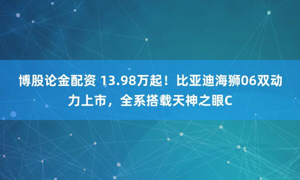 博股论金配资 13.98万起！比亚迪海狮06双动力上市，全系搭载天神之眼C