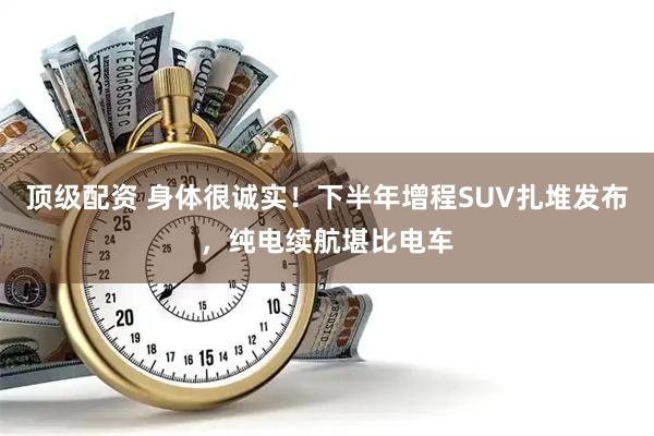 顶级配资 身体很诚实！下半年增程SUV扎堆发布，纯电续航堪比电车