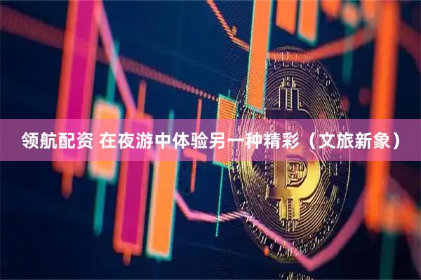 领航配资 在夜游中体验另一种精彩（文旅新象）