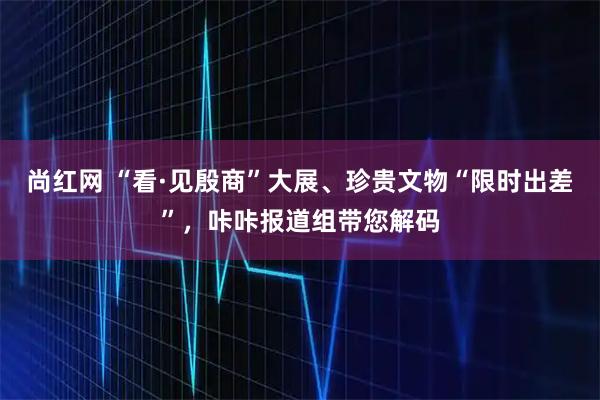 尚红网 “看·见殷商”大展、珍贵文物“限时出差”，咔咔报道组带您解码
