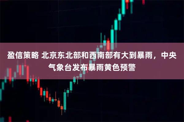 盈信策略 北京东北部和西南部有大到暴雨，中央气象台发布暴雨黄色预警
