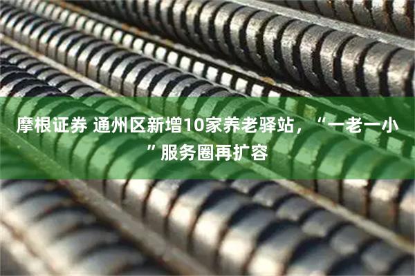 摩根证券 通州区新增10家养老驿站，“一老一小”服务圈再扩容