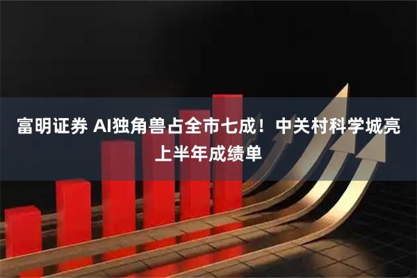 富明证券 AI独角兽占全市七成！中关村科学城亮上半年成绩单