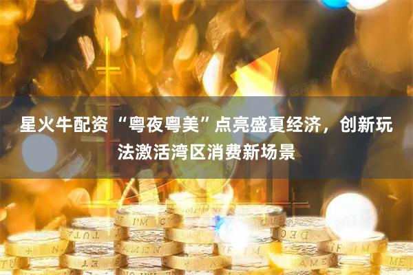 星火牛配资 “粤夜粤美”点亮盛夏经济，创新玩法激活湾区消费新场景