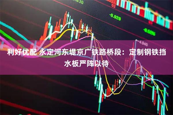 利好优配 永定河东堤京广铁路桥段：定制钢铁挡水板严阵以待