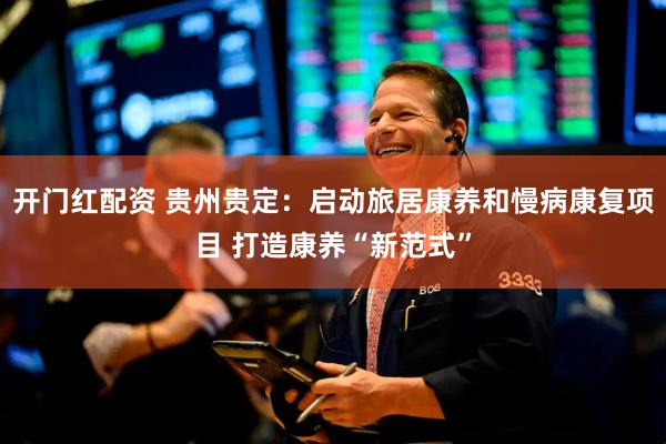 开门红配资 贵州贵定：启动旅居康养和慢病康复项目 打造康养“新范式”