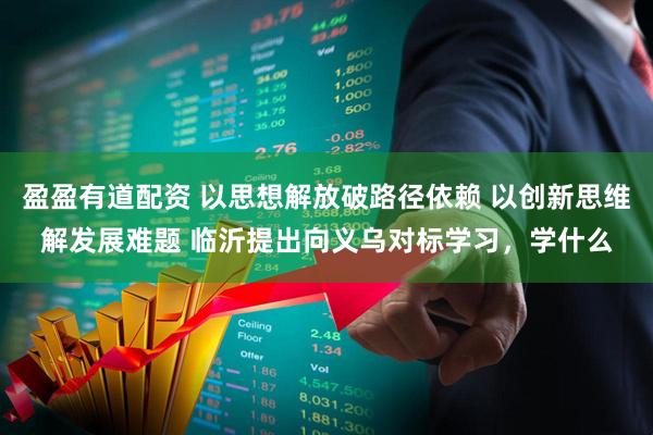 盈盈有道配资 以思想解放破路径依赖 以创新思维解发展难题 临沂提出向义乌对标学习，学什么