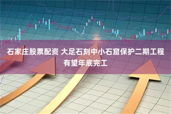 石家庄股票配资 大足石刻中小石窟保护二期工程有望年底完工