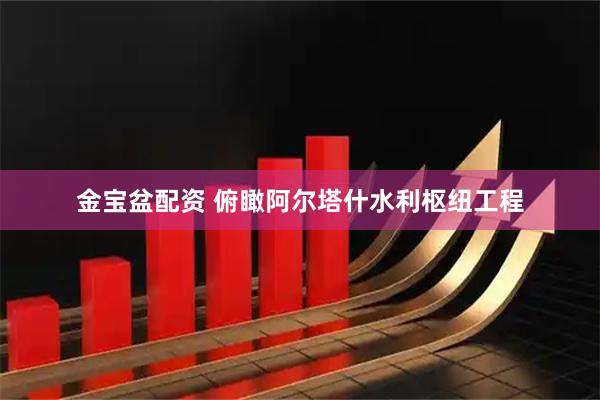 金宝盆配资 俯瞰阿尔塔什水利枢纽工程