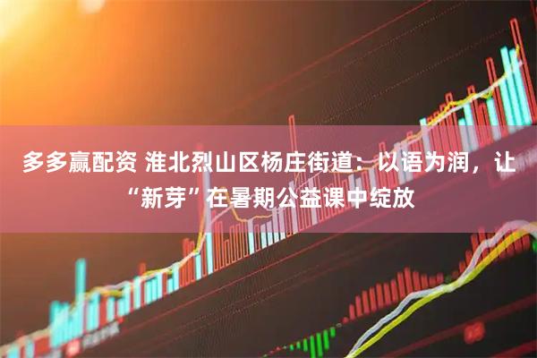 多多赢配资 淮北烈山区杨庄街道：以语为润，让“新芽”在暑期公益课中绽放