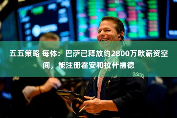 五五策略 每体：巴萨已释放约2800万欧薪资空间，能注册霍安和拉什福德