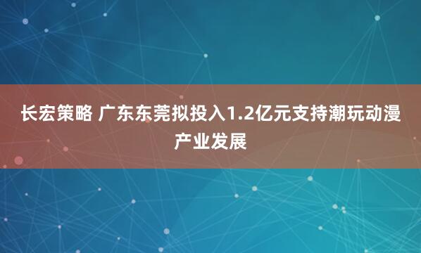 长宏策略 广东东莞拟投入1.2亿元支持潮玩动漫产业发展