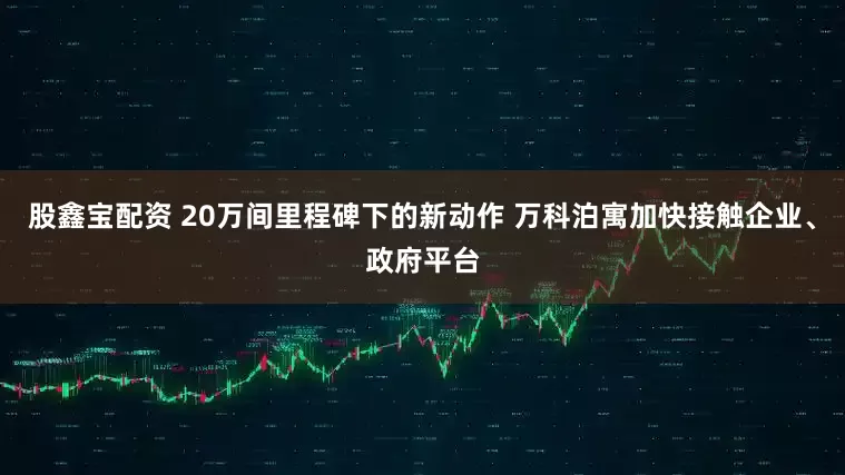 股鑫宝配资 20万间里程碑下的新动作 万科泊寓加快接触企业、政府平台