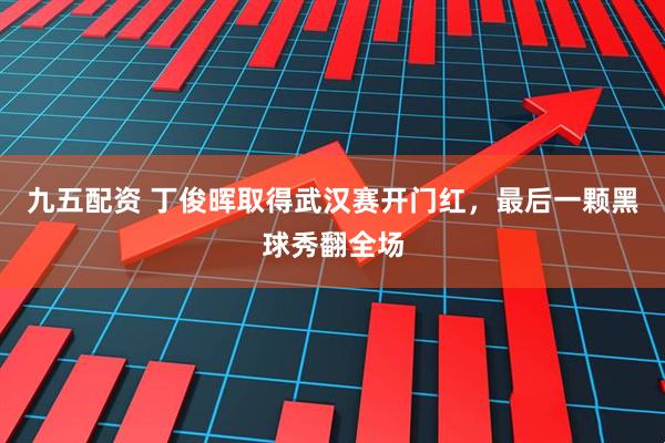 九五配资 丁俊晖取得武汉赛开门红，最后一颗黑球秀翻全场