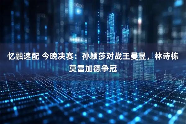 忆融速配 今晚决赛：孙颖莎对战王曼昱，林诗栋莫雷加德争冠