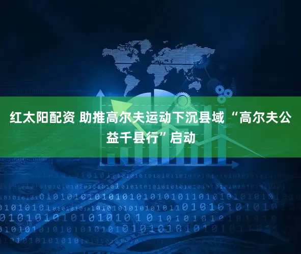 红太阳配资 助推高尔夫运动下沉县域 “高尔夫公益千县行”启动