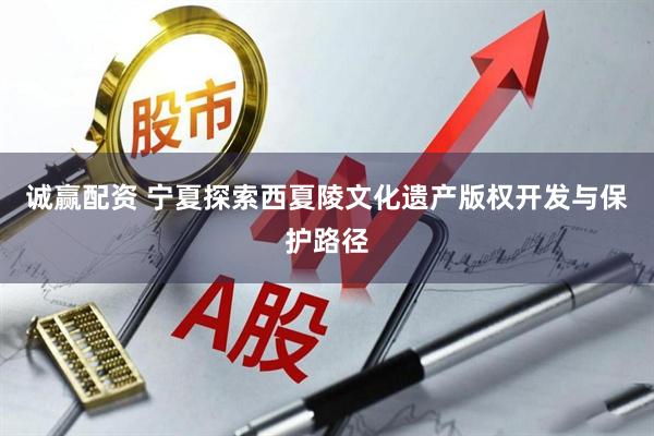 诚赢配资 宁夏探索西夏陵文化遗产版权开发与保护路径