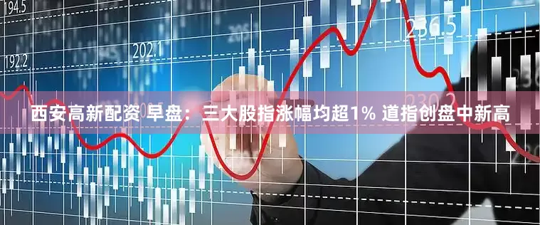 西安高新配资 早盘：三大股指涨幅均超1% 道指创盘中新高