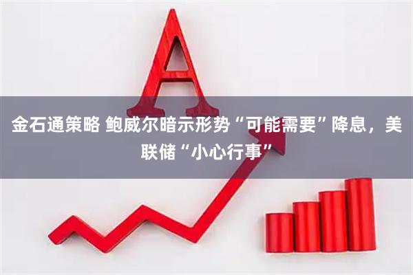 金石通策略 鲍威尔暗示形势“可能需要”降息，美联储“小心行事”