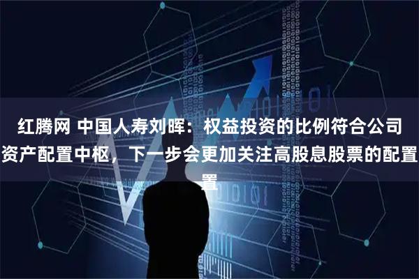 红腾网 中国人寿刘晖：权益投资的比例符合公司资产配置中枢，下一步会更加关注高股息股票的配置