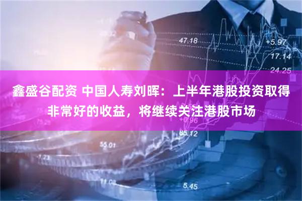 鑫盛谷配资 中国人寿刘晖：上半年港股投资取得非常好的收益，将继续关注港股市场