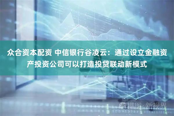 众合资本配资 中信银行谷凌云：通过设立金融资产投资公司可以打造投贷联动新模式