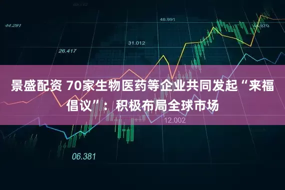 景盛配资 70家生物医药等企业共同发起“来福倡议”：积极布局全球市场