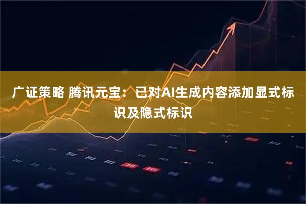 广证策略 腾讯元宝：已对AI生成内容添加显式标识及隐式标识