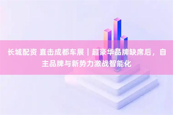 长城配资 直击成都车展｜超豪华品牌缺席后，自主品牌与新势力激战智能化