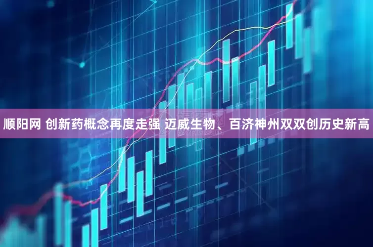 顺阳网 创新药概念再度走强 迈威生物、百济神州双双创历史新高