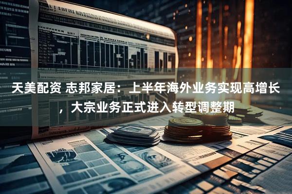 天美配资 志邦家居：上半年海外业务实现高增长，大宗业务正式进入转型调整期