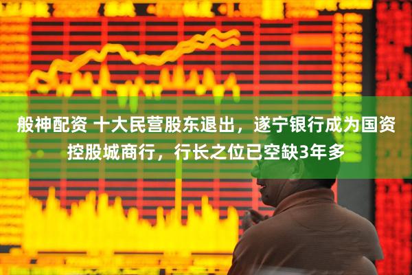 般神配资 十大民营股东退出，遂宁银行成为国资控股城商行，行长之位已空缺3年多