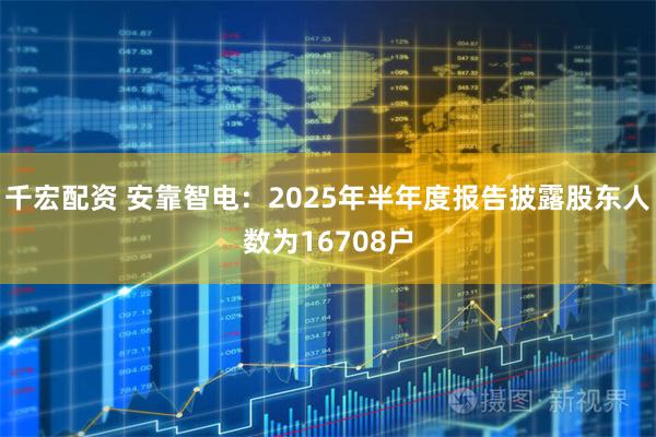 千宏配资 安靠智电：2025年半年度报告披露股东人数为16708户