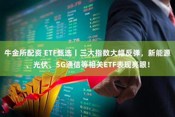 牛金所配资 ETF甄选丨三大指数大幅反弹，新能源、光伏、5G通信等相关ETF表现亮眼！