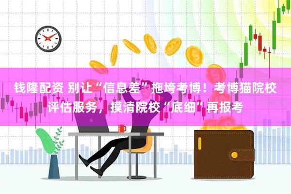 钱隆配资 别让“信息差”拖垮考博！考博猫院校评估服务，摸清院校“底细”再报考
