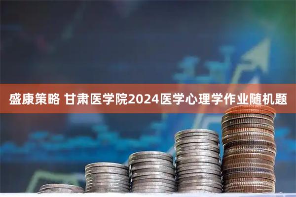 盛康策略 甘肃医学院2024医学心理学作业随机题