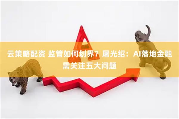 云策略配资 监管如何划界？屠光绍：AI落地金融需关注五大问题