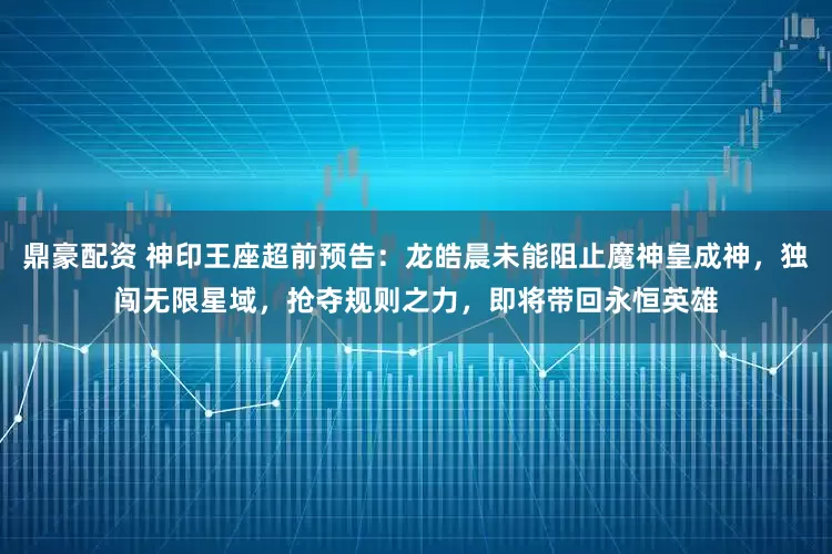鼎豪配资 神印王座超前预告：龙皓晨未能阻止魔神皇成神，独闯无限星域，抢夺规则之力，即将带回永恒英雄