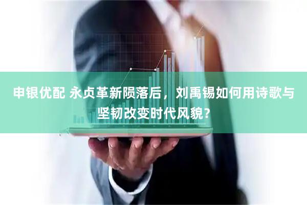 申银优配 永贞革新陨落后，刘禹锡如何用诗歌与坚韧改变时代风貌？