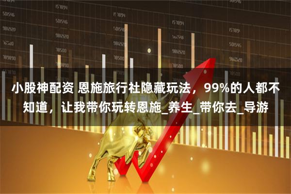 小股神配资 恩施旅行社隐藏玩法，99%的人都不知道，让我带你玩转恩施_养生_带你去_导游