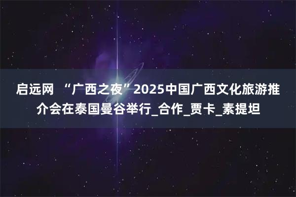 启远网  “广西之夜”2025中国广西文化旅游推介会在泰国曼谷举行_合作_贾卡_素提坦