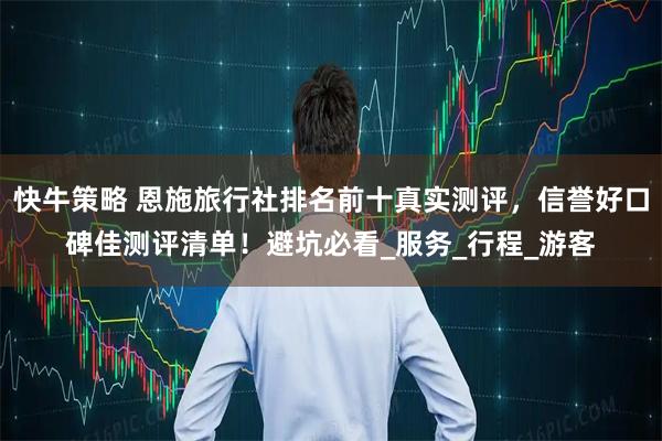 快牛策略 恩施旅行社排名前十真实测评，信誉好口碑佳测评清单！避坑必看_服务_行程_游客